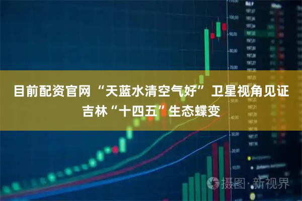 目前配资官网 “天蓝水清空气好” 卫星视角见证吉林“十四五”生态蝶变