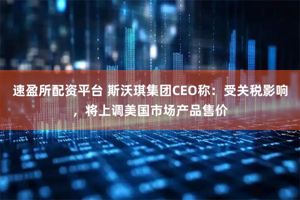 速盈所配资平台 斯沃琪集团CEO称：受关税影响，将上调美国市场产品售价