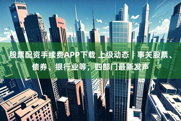 股票配资手续费APP下载 上级动态｜事关股票、债券、银行业等，四部门最新发声