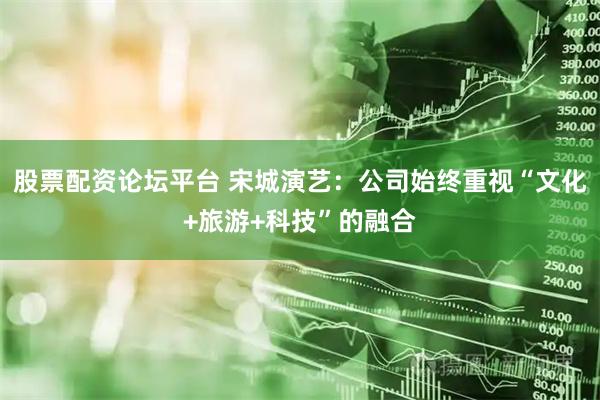 股票配资论坛平台 宋城演艺：公司始终重视“文化+旅游+科技”的融合