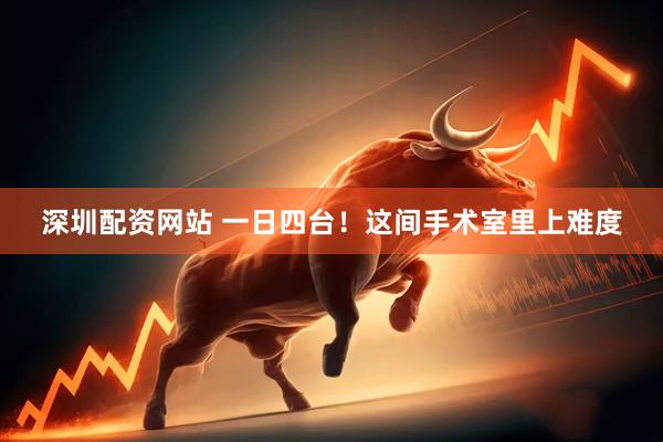 深圳配资网站 一日四台！这间手术室里上难度