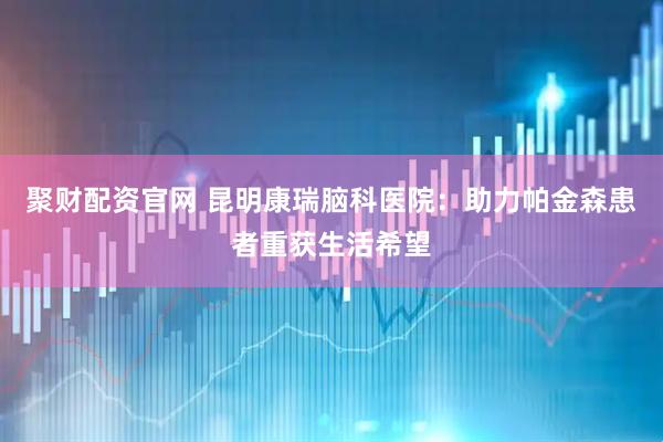 聚财配资官网 昆明康瑞脑科医院：助力帕金森患者重获生活希望