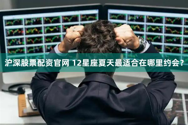 沪深股票配资官网 12星座夏天最适合在哪里约会？