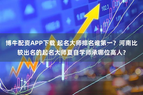 博牛配资APP下载 起名大师排名谁第一？河南比较出名的起名大师夏自学师承哪位高人？