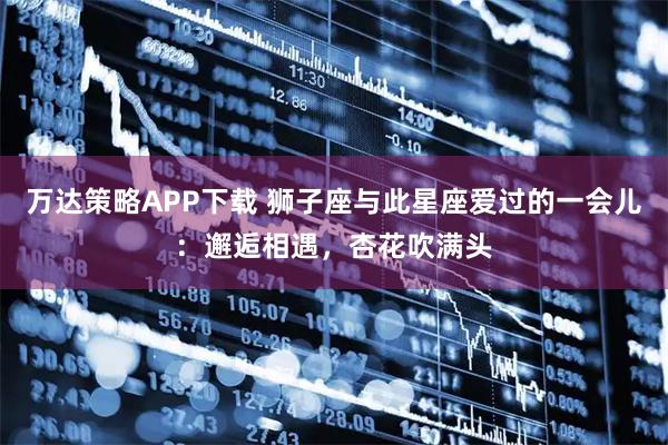 万达策略APP下载 狮子座与此星座爱过的一会儿：邂逅相遇，杏花吹满头