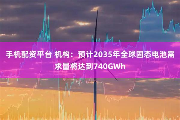手机配资平台 机构：预计2035年全球固态电池需求量将达到740GWh
