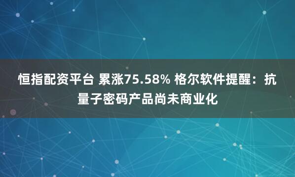 恒指配资平台 累涨75.58% 格尔软件提醒：抗量子密码产品尚未商业化