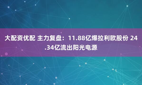 大配资优配 主力复盘：11.88亿爆拉利欧股份 24.34亿流出阳光电源
