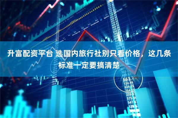 升富配资平台 选国内旅行社别只看价格，这几条标准一定要搞清楚