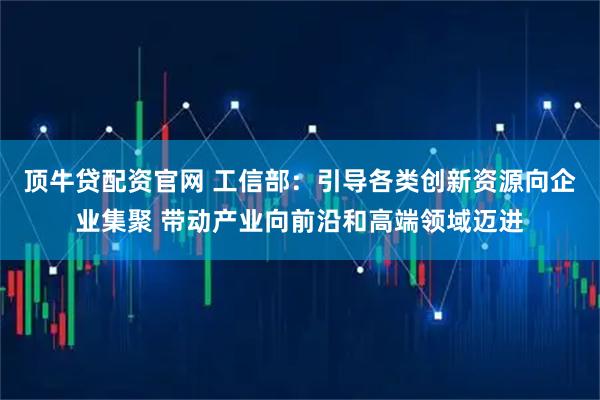 顶牛贷配资官网 工信部：引导各类创新资源向企业集聚 带动产业向前沿和高端领域迈进