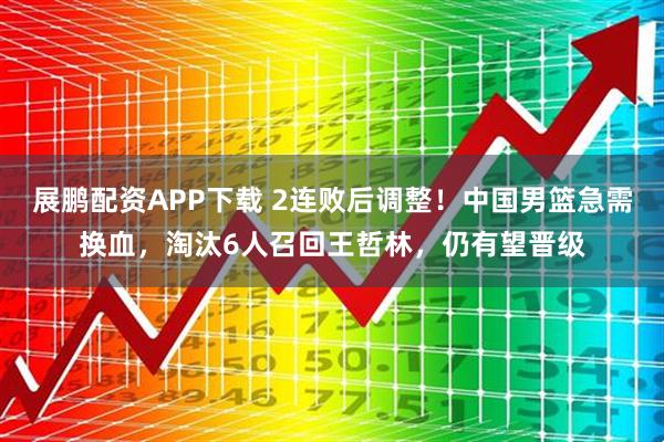 展鹏配资APP下载 2连败后调整！中国男篮急需换血，淘汰6人召回王哲林，仍有望晋级