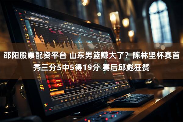 邵阳股票配资平台 山东男篮赚大了？陈林坚杯赛首秀三分5中5得19分 赛后邱彪狂赞