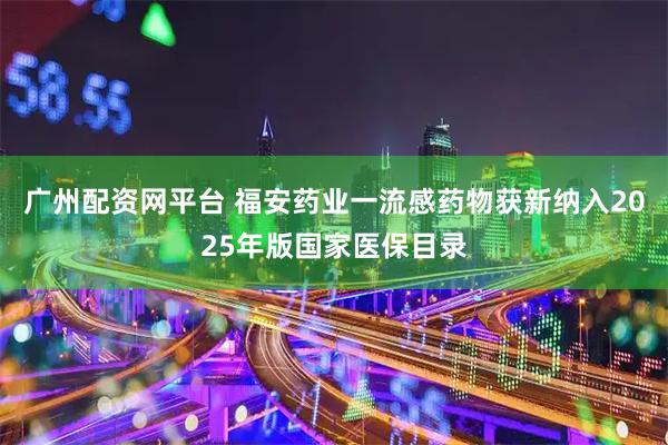 广州配资网平台 福安药业一流感药物获新纳入2025年版国家医保目录