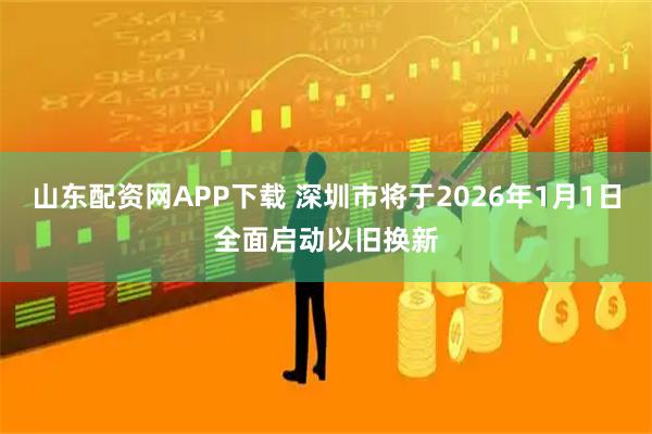 山东配资网APP下载 深圳市将于2026年1月1日全面启动以旧换新