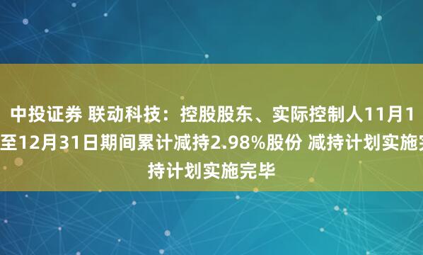 中投证券 联动科技：控股股东、实际控制人11月11日至12月31日期间累计减持2.98%股份 减持计划实施完毕