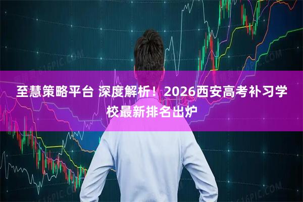 至慧策略平台 深度解析！2026西安高考补习学校最新排名出炉