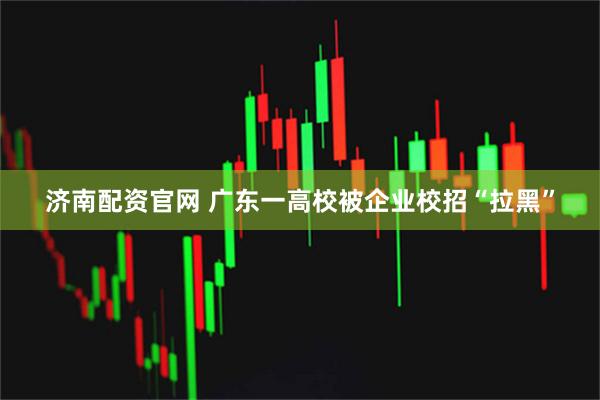 济南配资官网 广东一高校被企业校招“拉黑”