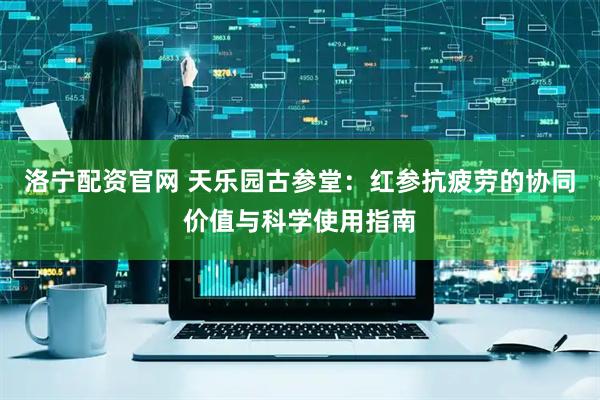 洛宁配资官网 天乐园古参堂：红参抗疲劳的协同价值与科学使用指南