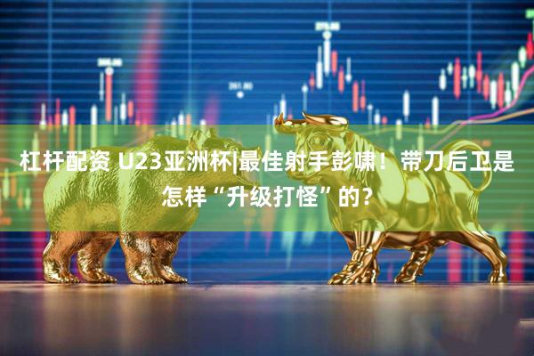 杠杆配资 U23亚洲杯|最佳射手彭啸！带刀后卫是怎样“升级打怪”的？