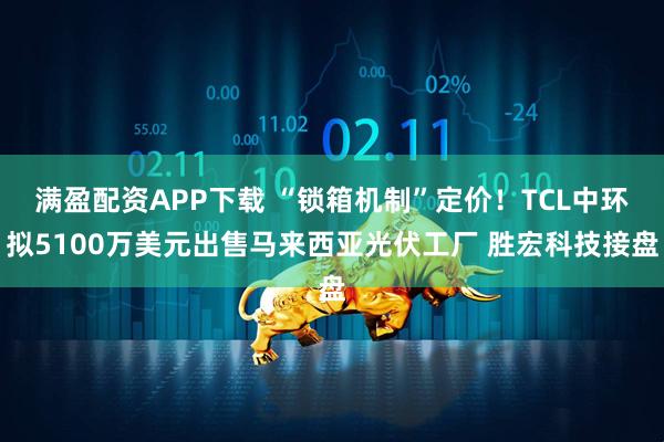 满盈配资APP下载 “锁箱机制”定价！TCL中环拟5100万美元出售马来西亚光伏工厂 胜宏科技接盘