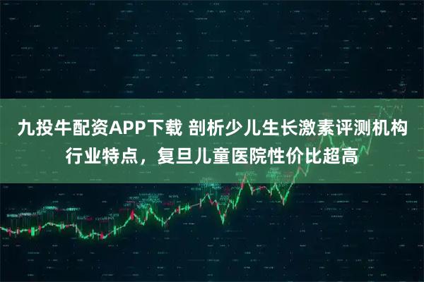 九投牛配资APP下载 剖析少儿生长激素评测机构行业特点，复旦儿童医院性价比超高