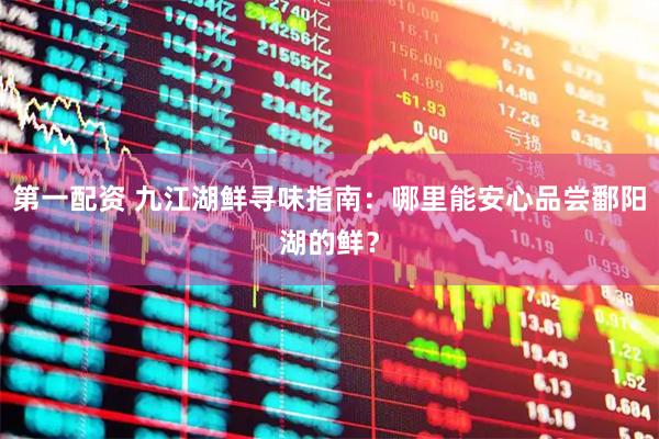 第一配资 九江湖鲜寻味指南：哪里能安心品尝鄱阳湖的鲜？