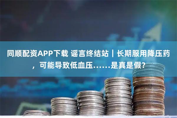 同顺配资APP下载 谣言终结站|长期服用降压药,可能导致低血压……是真是假?