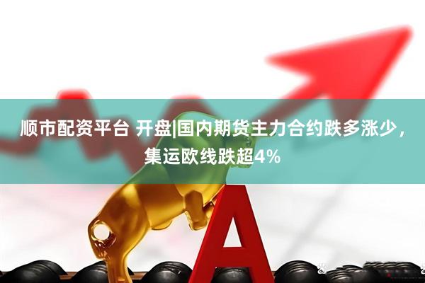 顺市配资平台 开盘|国内期货主力合约跌多涨少,集运欧线跌超4%
